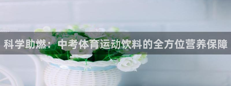 杏运体育合法嘛：科学助燃：中考体育运动饮料的全方位营养保障